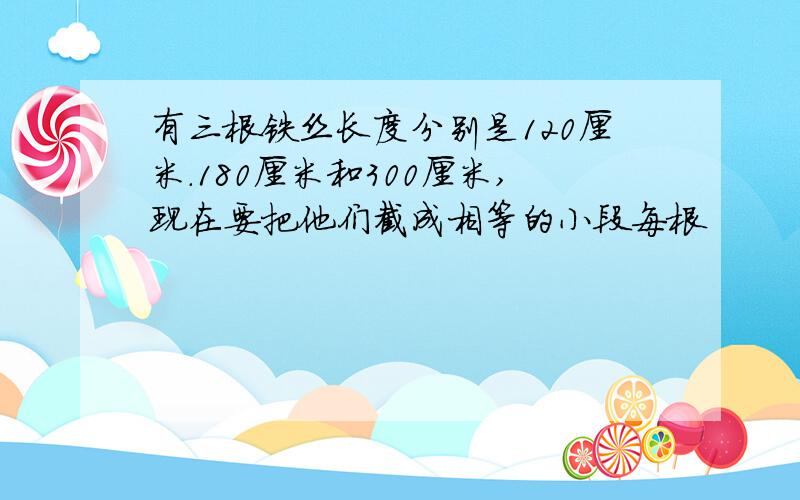 有三根铁丝长度分别是120厘米.180厘米和300厘米,现在要把他们截成相等的小段每根