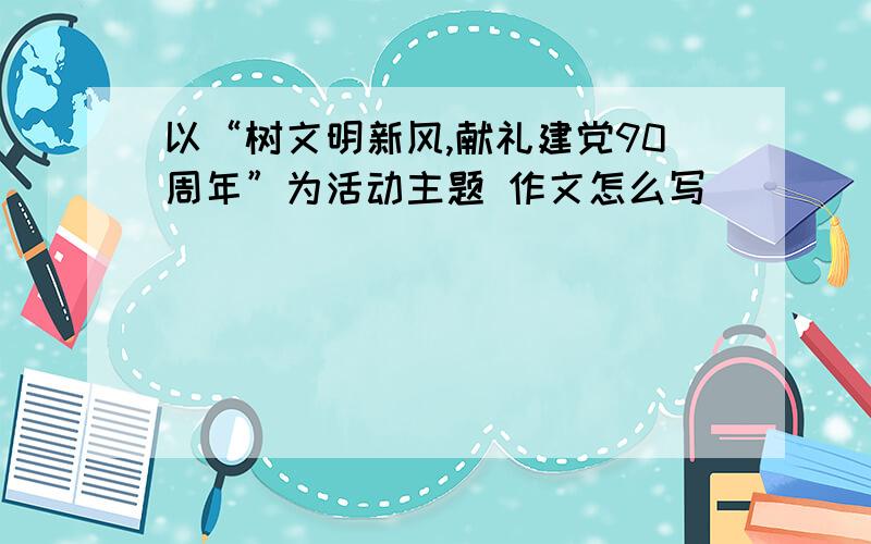 以“树文明新风,献礼建党90周年”为活动主题 作文怎么写