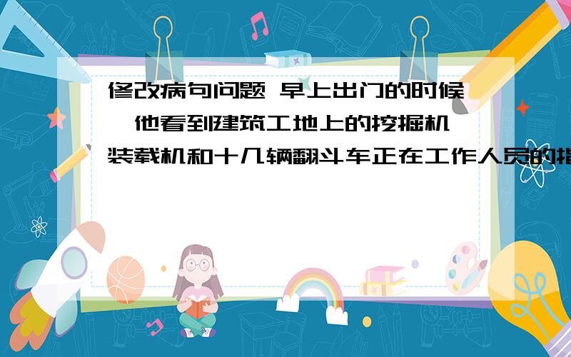 修改病句问题 早上出门的时候,他看到建筑工地上的挖掘机、装载机和十几辆翻斗车正在工作人员的指挥下挖修改病句问题早上出门的时候,他看到建筑工地上的挖掘机、装载机和十几辆翻斗