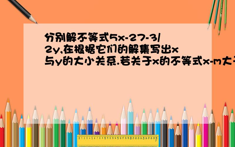 分别解不等式5x-27-3/2y,在根据它们的解集写出x与y的大小关系.若关于x的不等式x-m大于或等于-1的解集是x大于或等于2，则m等于？注：第一题中的“1/2y-1>7-3/2y”是一元一次不等式