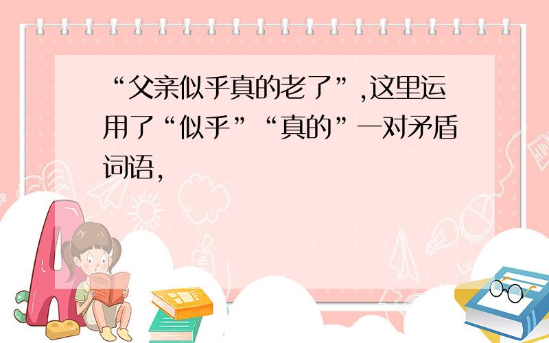 “父亲似乎真的老了”,这里运用了“似乎”“真的”一对矛盾词语,