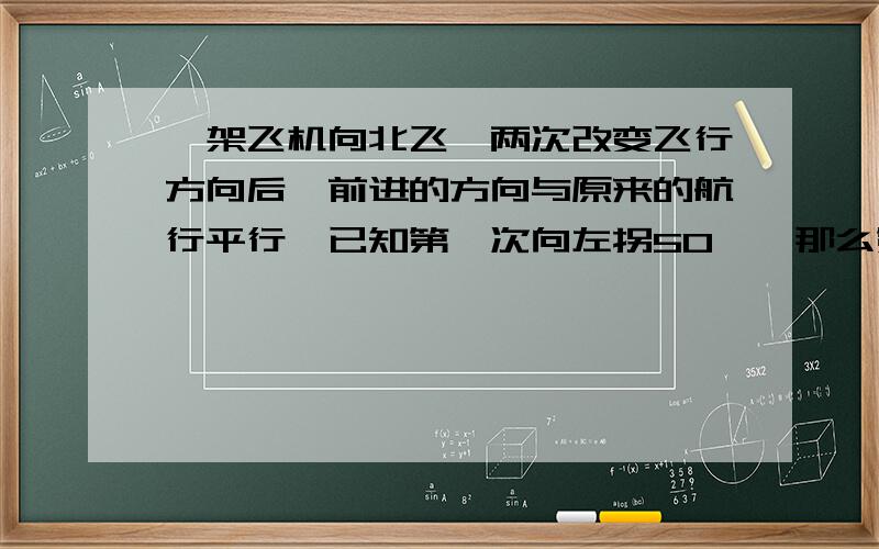 一架飞机向北飞,两次改变飞行方向后,前进的方向与原来的航行平行,已知第一次向左拐50°,那么第二次向右几度?希望有图