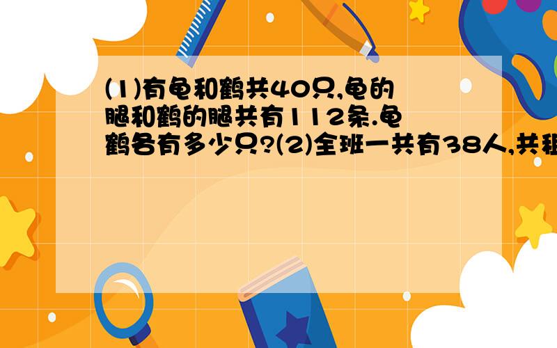 (1)有龟和鹤共40只,龟的腿和鹤的腿共有112条.龟 鹤各有多少只?(2)全班一共有38人,共租了8条船,大船乘6人,小船乘4 人,每条船都坐满了,大小船各租了几条?谁答对有重赏哦哦!快要上学了啊!