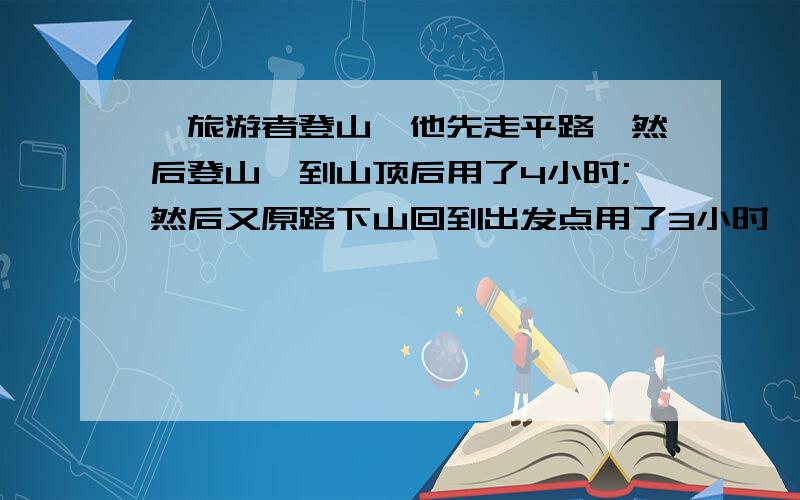 一旅游者登山,他先走平路,然后登山,到山顶后用了4小时;然后又原路下山回到出发点用了3小时,已知他走平路时每小时走4千米,爬山时每小时走3千米,下坡时每小时走6千米,问旅游者一共走了多