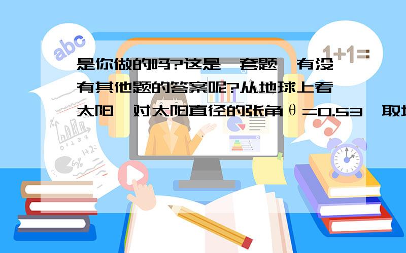 是你做的吗?这是一套题,有没有其他题的答案呢?从地球上看太阳,对太阳直径的张角θ=0.53°取地球表面上纬度为1°的长度l=110km地球表面处的重力加速度g=10,地球公转周期T=365天,试仅用以上数据