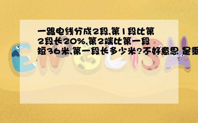 一跟电线分成2段,第1段比第2段长20%,第2端比第一段短36米,第一段长多少米?不好意思 是乘我看错了