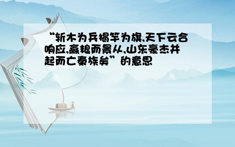 “斩木为兵揭竿为旗,天下云合响应,赢粮而景从,山东豪杰并起而亡秦族矣”的意思