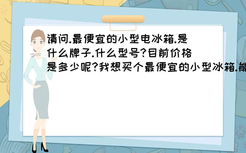 请问.最便宜的小型电冰箱.是什么牌子.什么型号?目前价格是多少呢?我想买个最便宜的小型冰箱.能制冷.能放冰淇淋.不化的.就行了.