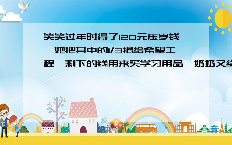 笑笑过年时得了120元压岁钱,她把其中的1/3捐给希望工程,剩下的钱用来买学习用品,奶奶又给笑笑一些钱用来买动画书,这些钱相当于买学习用品的1/4.笑笑现在有多少钱?