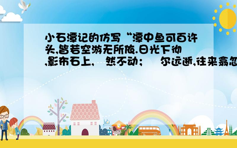 小石潭记的仿写“潭中鱼可百许头,皆若空游无所依.日光下彻,影布石上,佁然不动；俶尔远逝,往来翕忽.”句句写鱼却句句写水,反衬出水的清冽,一笔两写,互相点缀,充满了诗情画意.你能仿照