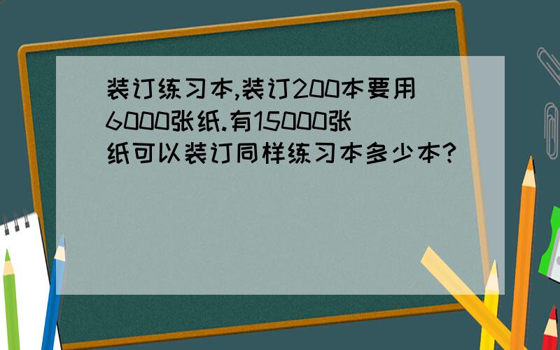 装订练习本,装订200本要用6000张纸.有15000张纸可以装订同样练习本多少本?