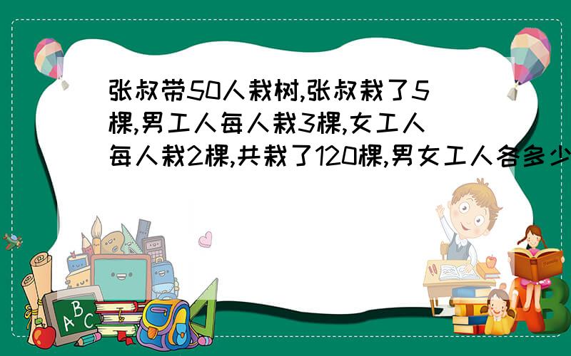 张叔带50人栽树,张叔栽了5棵,男工人每人栽3棵,女工人每人栽2棵,共栽了120棵,男女工人各多少人