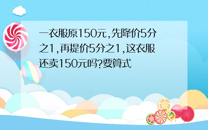 一衣服原150元,先降价5分之1,再提价5分之1,这衣服还卖150元吗?要算式