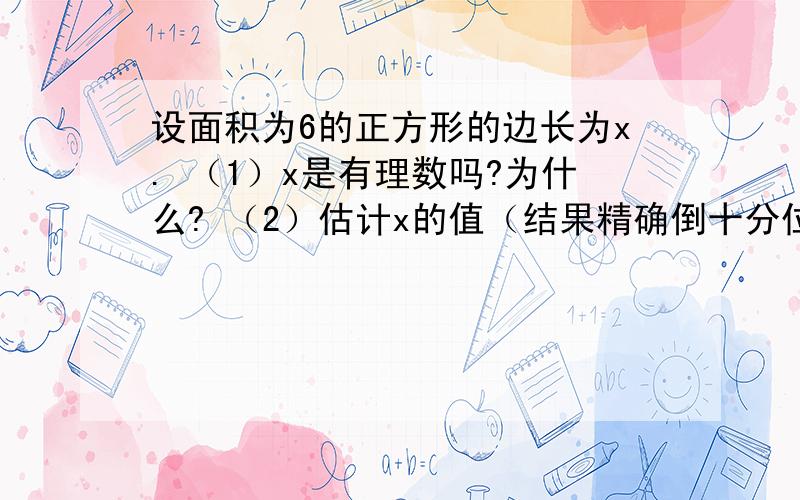 设面积为6的正方形的边长为x. （1）x是有理数吗?为什么? （2）估计x的值（结果精确倒十分位）（3）如果结果精确到百分位呢,x的值为多少?