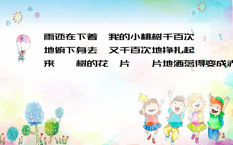 雨还在下着,我的小桃树千百次地俯下身去,又千百次地挣扎起来,一树的花一片、一片地洒落得变成赤裸裸的了,就在那俯身地刹那,我突然看见树的顶端,高高的一枝上,竟还保留着一个欲绽的花