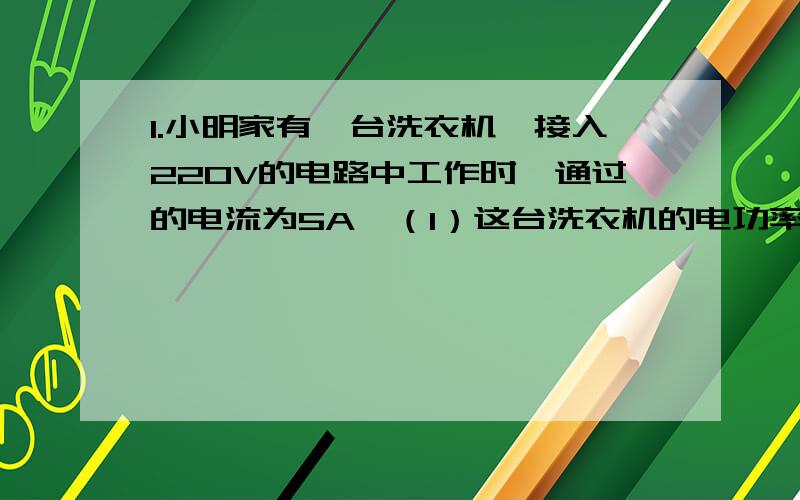 1.小明家有一台洗衣机,接入220V的电路中工作时,通过的电流为5A,（1）这台洗衣机的电功率多少?（2）若洗一次衣服需要10min,则在这个过程中,电流做了多少功?合多少kwh?2.学会测定小灯泡的额定