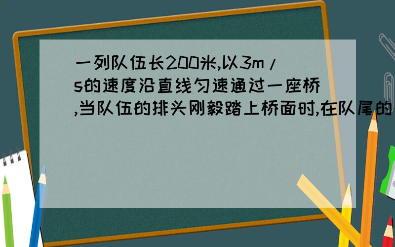 一列队伍长200米,以3m/s的速度沿直线匀速通过一座桥,当队伍的排头刚毅踏上桥面时,在队尾的一个通讯员以5m/s的速度赶往队伍最前端,他到达最前端后立即以同样大小的速度返回队尾时,队伍刚