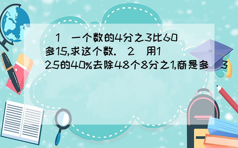 （1）一个数的4分之3比60多15,求这个数.（2）用125的40%去除48个8分之1,商是多（3）8.5与1.5的差除以它们的和,商是多少?全用方程