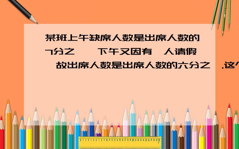 某班上午缺席人数是出席人数的7分之一,下午又因有一人请假,故出席人数是出席人数的六分之一.这个班有多过程啊某班上午缺席人数是出席人数的7分之一，下午又因有一人请假，故出席人