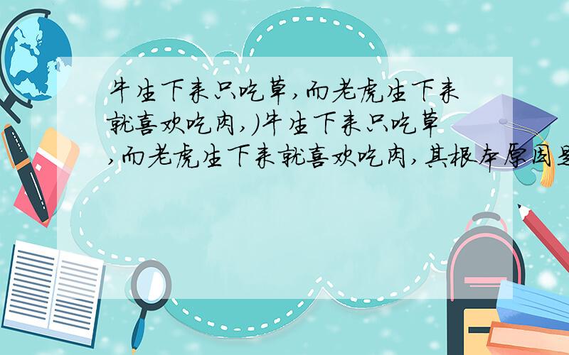 牛生下来只吃草,而老虎生下来就喜欢吃肉,）牛生下来只吃草,而老虎生下来就喜欢吃肉,其根本原因是（ ） A.牛和虎新陈代谢方式不同 B.牛和虎的吸收方式显著不同 C.牛和虎细胞中染色体上