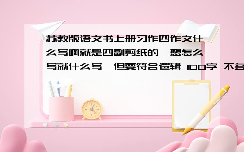 苏教版语文书上册习作四作文什么写啊就是四副剪纸的,想怎么写就什么写,但要符合逻辑 100字 不多简单快快快