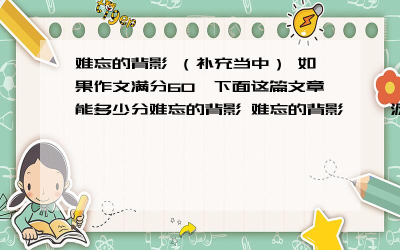 难忘的背影 （补充当中） 如果作文满分60,下面这篇文章能多少分难忘的背影 难忘的背影 淅淅沥沥的小雨仍在下着,我倚在窗口上,眺望着远方,不由又想起了她——那位乐于助人的大姐姐,想