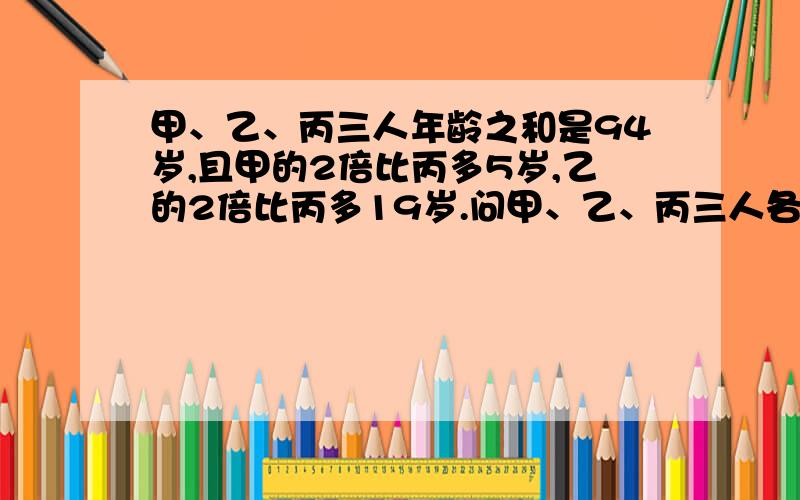 甲、乙、丙三人年龄之和是94岁,且甲的2倍比丙多5岁,乙的2倍比丙多19岁.问甲、乙、丙三人各多大?拜托帮忙啊~十万火急的~~~一定要有过程额.