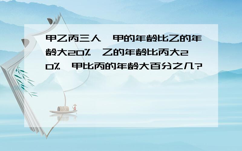 甲乙丙三人,甲的年龄比乙的年龄大20%,乙的年龄比丙大20%,甲比丙的年龄大百分之几?