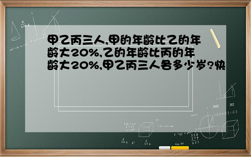 甲乙丙三人,甲的年龄比乙的年龄大20%,乙的年龄比丙的年龄大20%,甲乙丙三人各多少岁?快