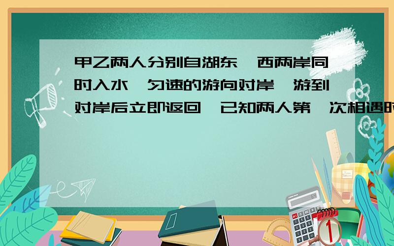 甲乙两人分别自湖东、西两岸同时入水,匀速的游向对岸,游到对岸后立即返回,已知两人第一次相遇时距西岸800米,第二次相遇时距湖东岸600米,求两岸的距离.