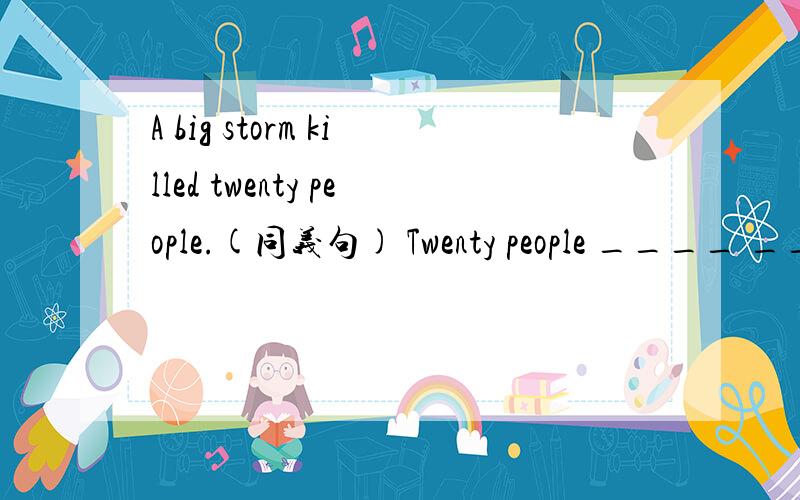 A big storm killed twenty people.(同义句) Twenty people ____ ____ ____ in a big storm