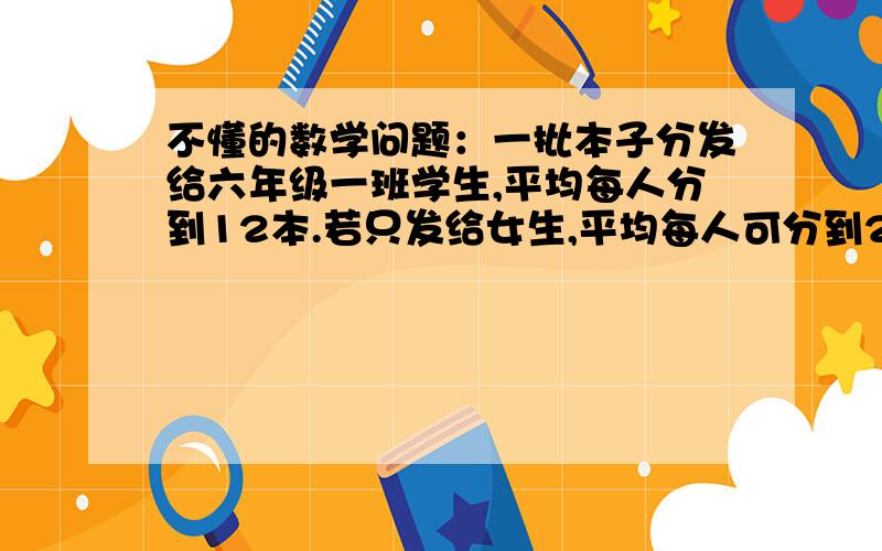 不懂的数学问题：一批本子分发给六年级一班学生,平均每人分到12本.若只发给女生,平均每人可分到20本.若只发给男生,平均每人可分到多少本?急~~~只要答案就行了!