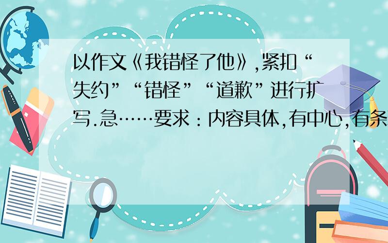 以作文《我错怪了他》,紧扣“失约”“错怪”“道歉”进行扩写.急……要求：内容具体,有中心,有条理,有重点,想象合理.字数500左右.材料：一个星期天的下午,我和李刚约好打兵兵球,一直等