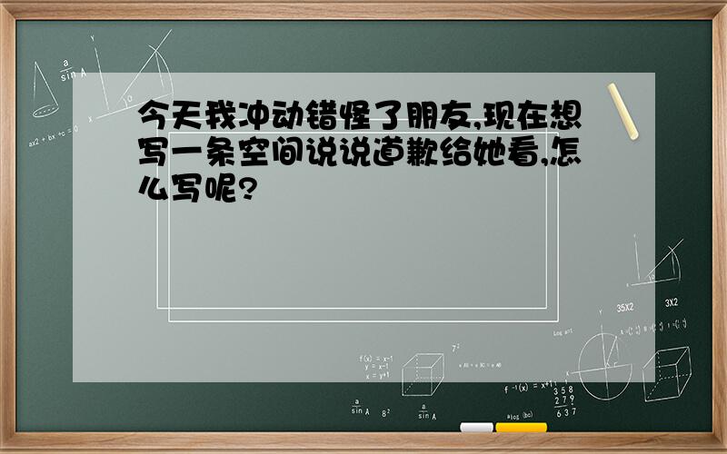 今天我冲动错怪了朋友,现在想写一条空间说说道歉给她看,怎么写呢?