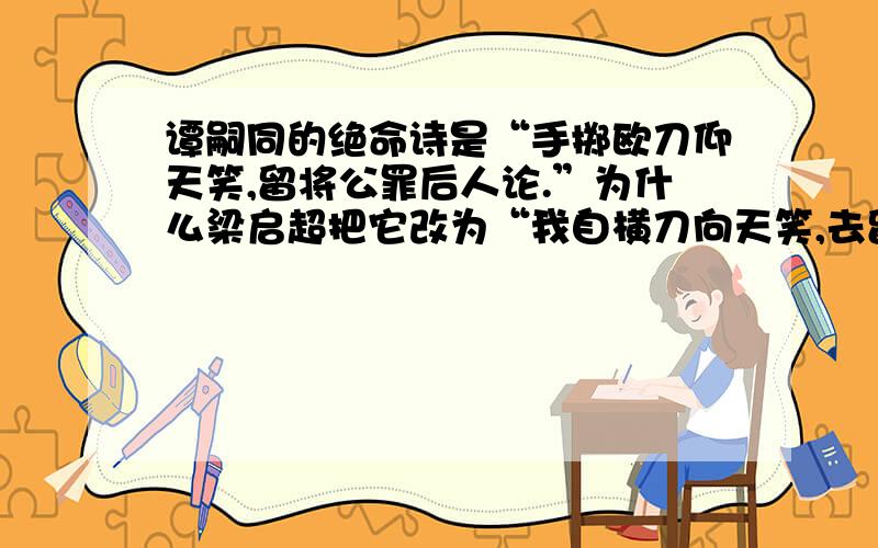 谭嗣同的绝命诗是“手掷欧刀仰天笑,留将公罪后人论.”为什么梁启超把它改为“我自横刀向天笑,去留肝胆两昆仑”呢?谭嗣同的好友王照揭穿,说此诗非谭嗣同自作,而乃梁启超为了掩饰其变