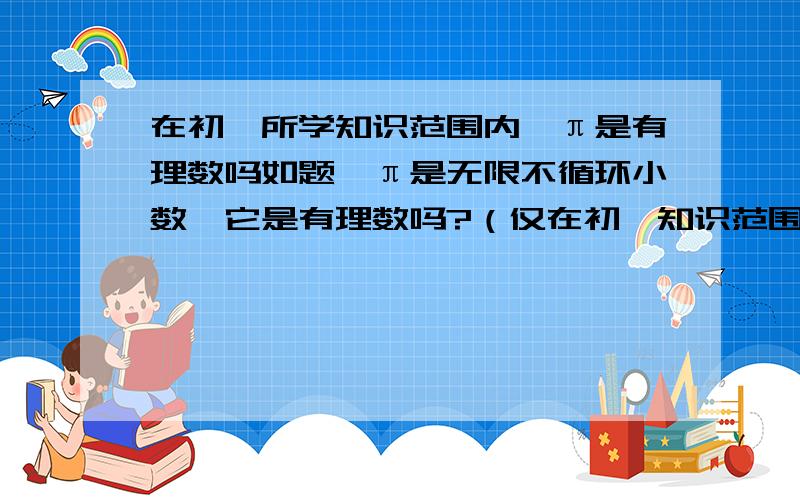 在初一所学知识范围内,π是有理数吗如题,π是无限不循环小数,它是有理数吗?（仅在初一知识范围内）