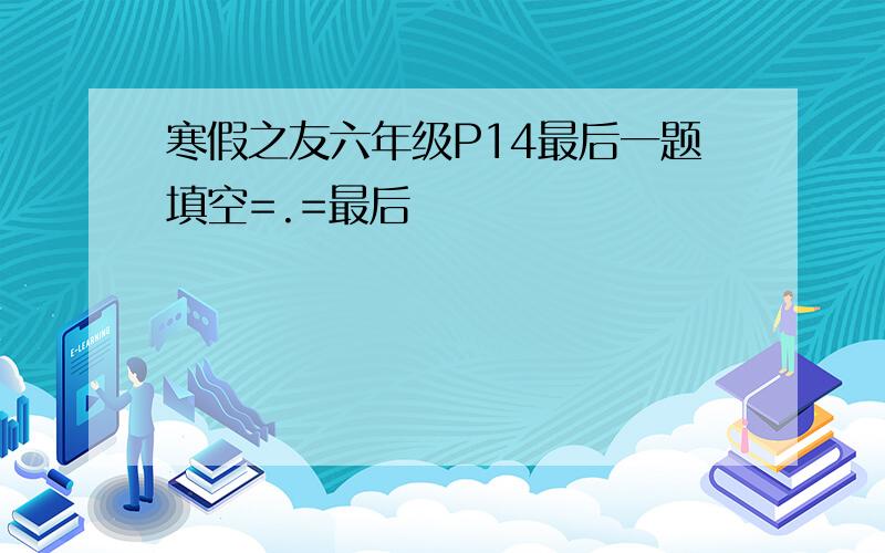 寒假之友六年级P14最后一题填空=.=最后