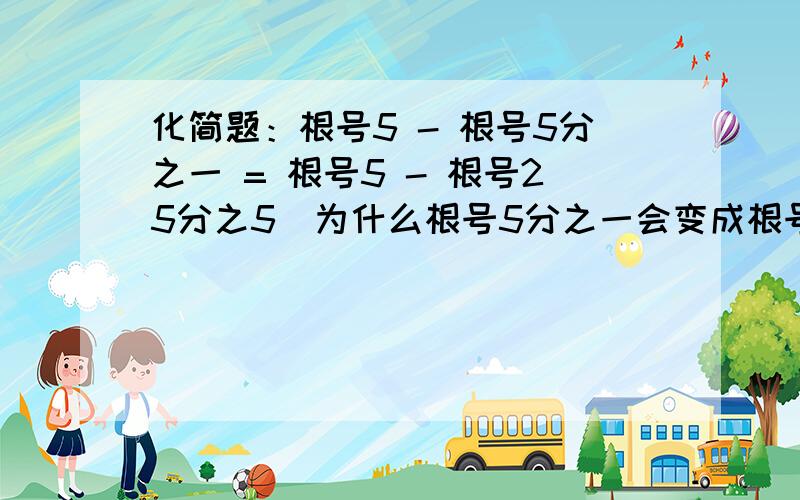 化简题：根号5 - 根号5分之一 = 根号5 - 根号25分之5（为什么根号5分之一会变成根号25分之5,变成其它的行吗?） = 根号5 - 根号25分之根号5 = 根号5 - 5分之根号5（为什么?） = 5分之4根号5（怎么