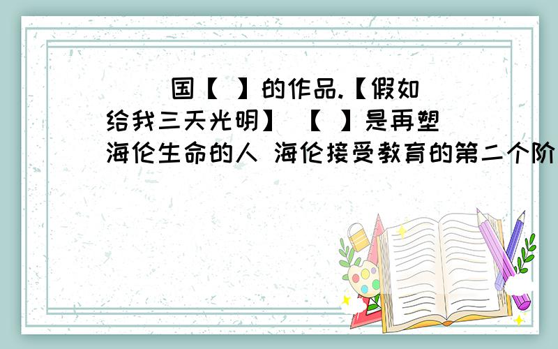 [ ]国【 】的作品.【假如给我三天光明】 【 】是再塑海伦生命的人 海伦接受教育的第二个阶段是【 】