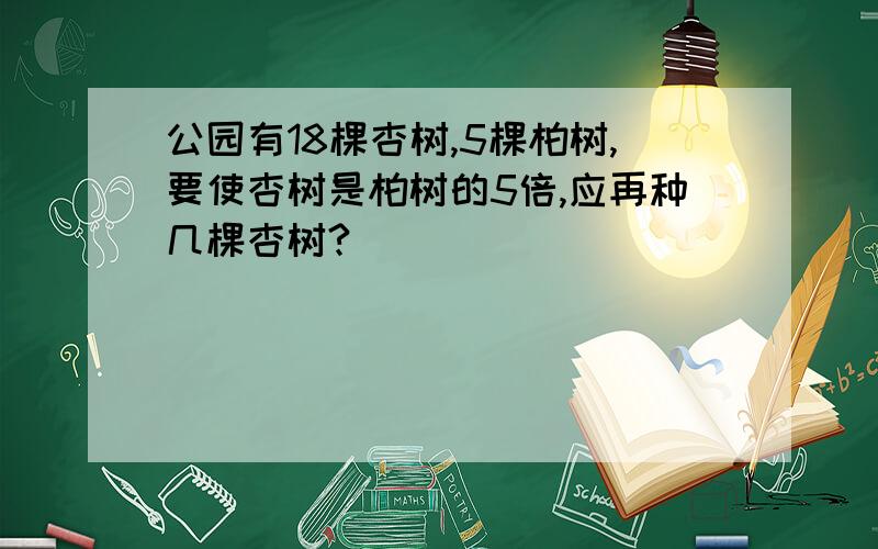 公园有18棵杏树,5棵柏树,要使杏树是柏树的5倍,应再种几棵杏树?