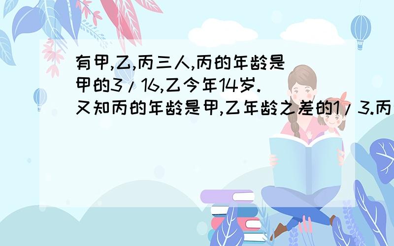 有甲,乙,丙三人,丙的年龄是甲的3/16,乙今年14岁.又知丙的年龄是甲,乙年龄之差的1/3.丙今年几岁?