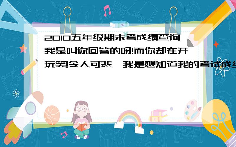 2010五年级期末考成绩查询我是叫你回答的呀!而你却在开玩笑!令人可悲,我是想知道我的考试成绩,