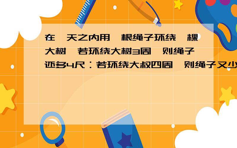 在一天之内用一根绳子环绕一棵大树,若环绕大树3周,则绳子还多4尺：若环绕大叔四周,则绳子又少了3尺.这跟绳子有多长?环绕大叔一周需要多少尺?(一米=三尺）