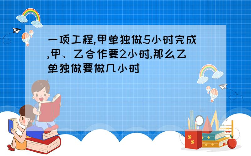 一项工程,甲单独做5小时完成,甲、乙合作要2小时,那么乙单独做要做几小时