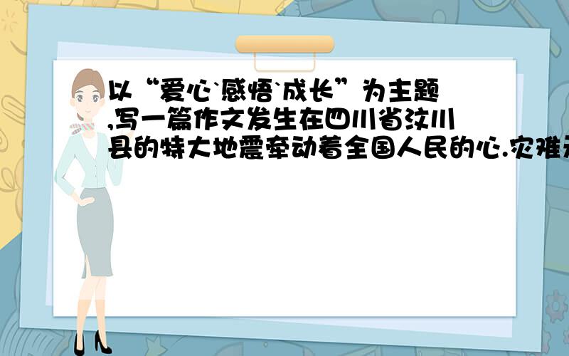 以“爱心`感悟`成长”为主题,写一篇作文发生在四川省汶川县的特大地震牵动着全国人民的心.灾难无情,人间有爱,我们为失去亲友和家园的灾区人民而痛心,更为抗震救灾过程中的爱心凝聚、