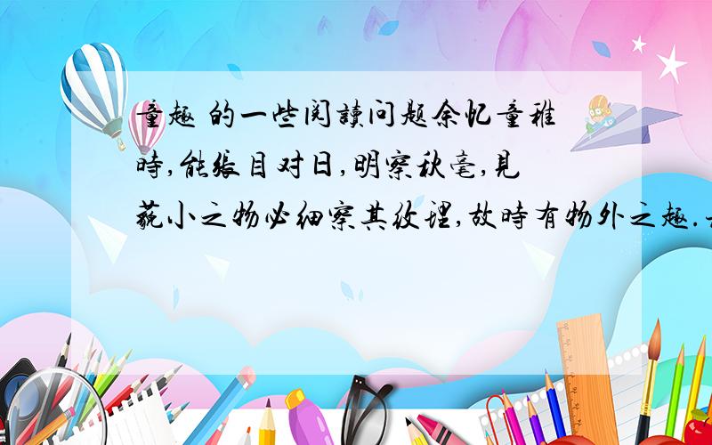 童趣 的一些阅读问题余忆童稚时,能张目对日,明察秋毫,见藐小之物必细察其纹理,故时有物外之趣.夏蚊成雷,私拟作群鹤舞于空中,心之所向,则或千或百,果然鹤也；昂首观之,项为之强.又留蚊