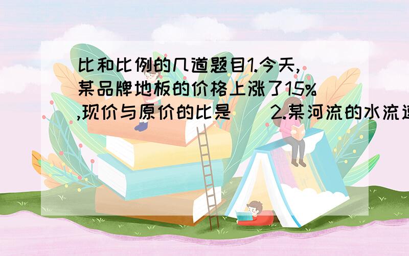 比和比例的几道题目1.今天,某品牌地板的价格上涨了15%,现价与原价的比是()2.某河流的水流速度是4千米每小时,轮船在静水中的速度是30千米每小时.这艘轮船在该河中航行时,顺流速度和逆流