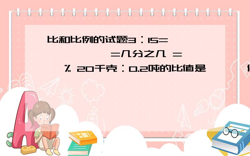 比和比例的试题3：15=【 】÷,【 】=几分之几 =【 】% 20千克：0.2吨的比值是【 】,化成最简比是【 】.比值的前项缩小3倍,后项扩大3倍,这时比值是原来比值的【 】.