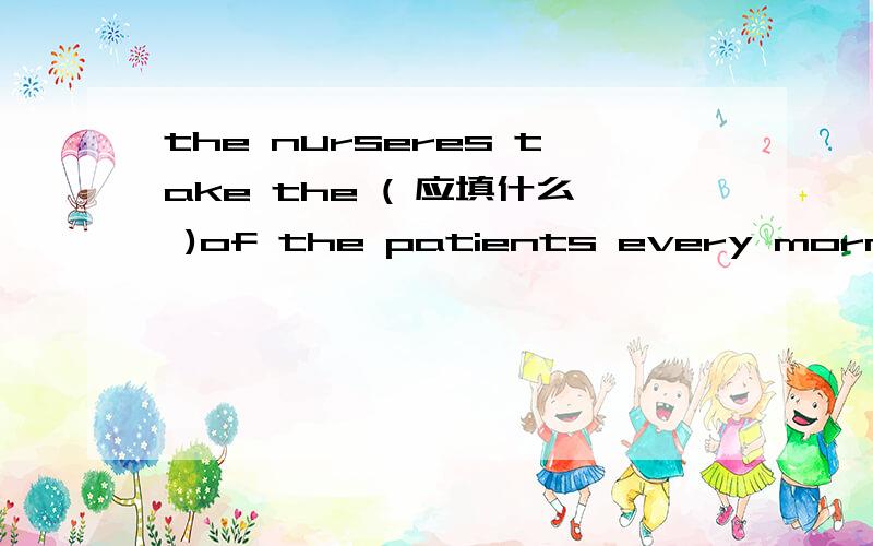 the nurseres take the ( 应填什么 )of the patients every morning