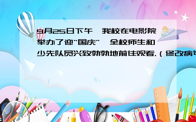 9月25日下午,我校在电影院举办了迎“国庆”,全校师生和少先队员兴致勃勃地前往观看.（修改病句）9月25日下午,我校在电影院举办了迎“国庆”,全校师生和少先队员兴致勃勃地前往观看.首